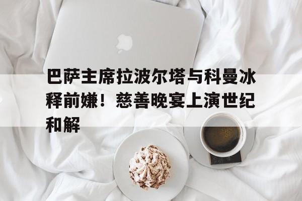 九游体育官网-巴萨主席拉波尔塔与科曼冰释前嫌！慈善晚宴上演世纪和解的简单介绍