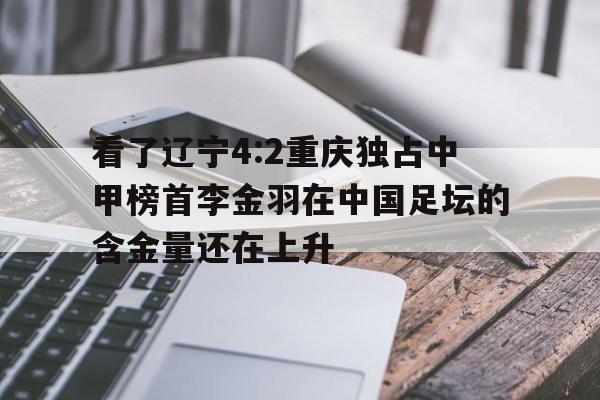 九游体育网页版-包含看了辽宁4:2重庆独占中甲榜首李金羽在中国足坛的含金量还在上升的词条